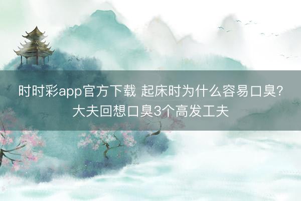 時(shí)時(shí)彩app官方下載 起床時(shí)為什么容易口臭？大夫回想口臭3個(gè)高發(fā)工夫