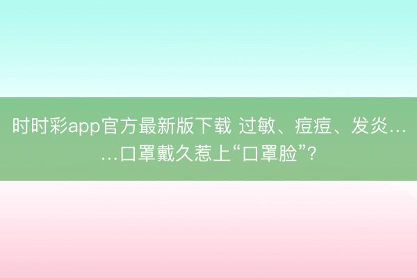 時時彩app官方最新版下載 過敏、痘痘、發炎……口罩戴久惹上“口罩臉”?