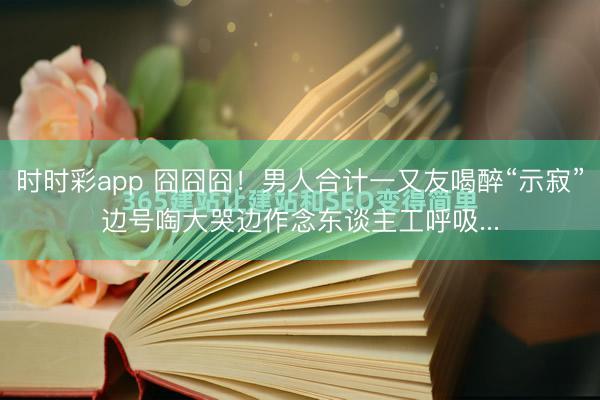 時時彩app 囧囧囧！男人合計一又友喝醉“示寂”邊號啕大哭邊作念東談主工呼吸...