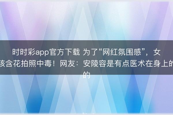 時時彩app官方下載 為了“網紅氛圍感”,女孩含花拍照中毒!網友:安陵容是有點醫術在身上的
