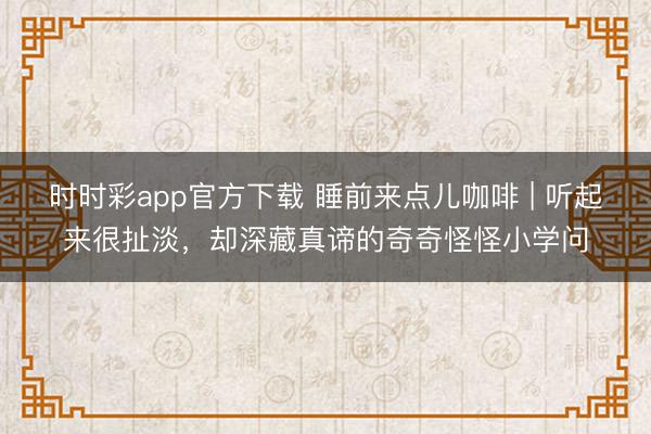 時(shí)時(shí)彩app官方下載 睡前來點(diǎn)兒咖啡 | 聽起來很扯淡,卻深藏真諦的奇奇怪怪小學(xué)問