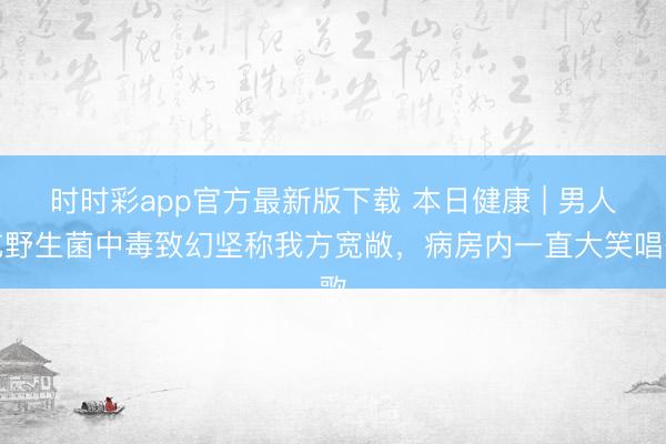 時時彩app官方最新版下載 本日健康 | 男人吃野生菌中毒致幻堅稱我方寬敞，病房內一直大笑唱歌