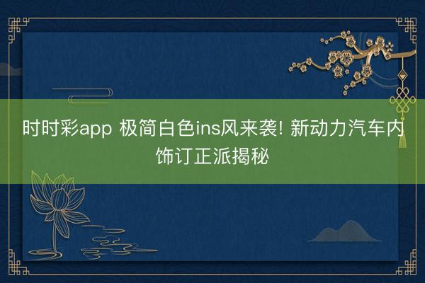 時時彩app 極簡白色ins風來襲! 新動力汽車內飾訂正派揭秘