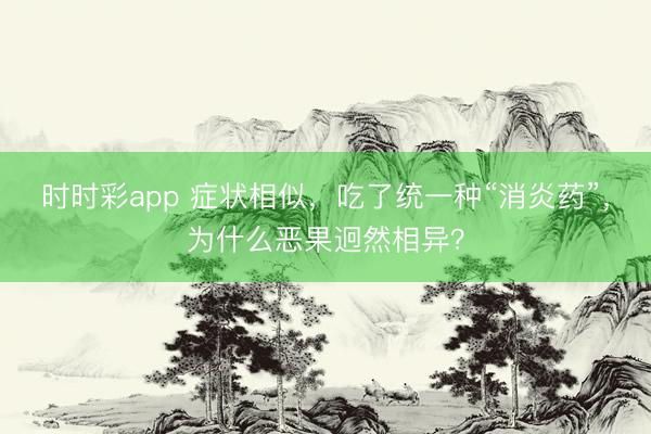 時(shí)時(shí)彩app 癥狀相似,吃了統(tǒng)一種“消炎藥”,為什么惡果迥然相異?