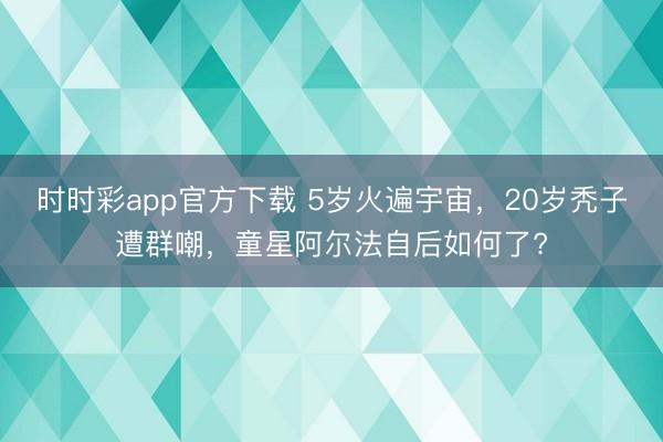 時(shí)時(shí)彩app官方下載 5歲火遍宇宙，20歲禿子遭群嘲，童星阿爾法自后如何了?