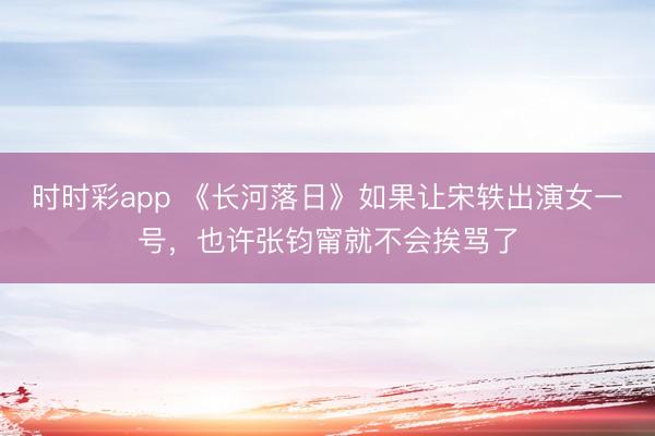 時時彩app 《長河落日》如果讓宋軼出演女一號,也許張鈞甯就不會挨罵了