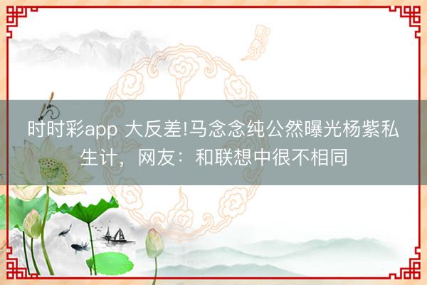 時時彩app 大反差!馬念念純公然曝光楊紫私生計，網友：和聯想中很不相同