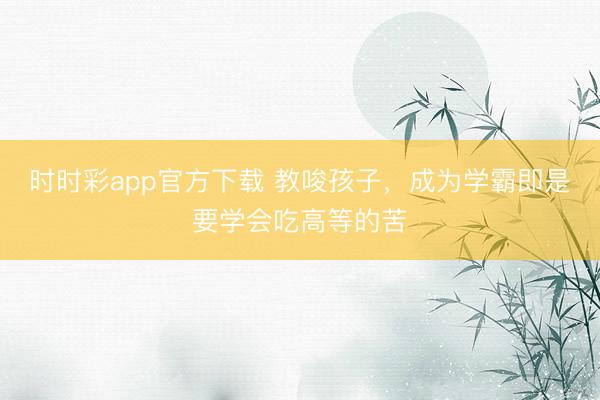 時時彩app官方下載 教唆孩子,成為學霸即是要學會吃高等的苦