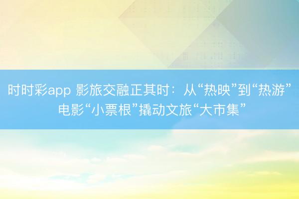 時時彩app 影旅交融正其時:從“熱映”到“熱游” 電影“小票根”撬動文旅“大市集”