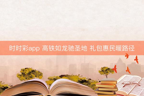 時時彩app 高鐵如龍馳圣地 禮包惠民暖路徑
