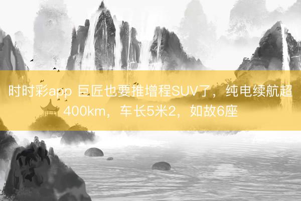 時時彩app 巨匠也要推增程SUV了,純電續航超400km,車長5米2,如故6座