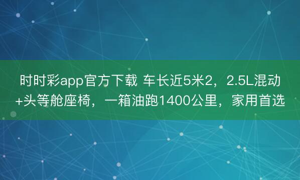 時時彩app官方下載 車長近5米2，2.5L混動+頭等艙座椅，一箱油跑1400公里，家用首選