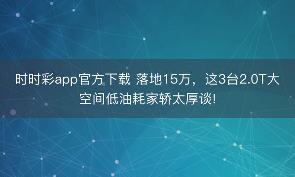 時時彩app官方下載 落地15萬,這3臺2.0T大空間低油耗家轎太厚談!