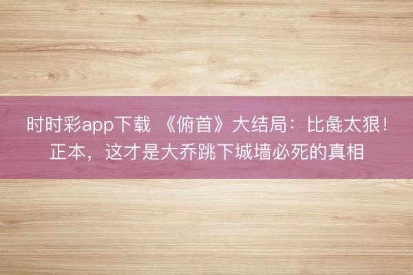 時時彩app下載 《俯首》大結(jié)局:比彘太狠!正本,這才是大喬跳下城墻必死的真相