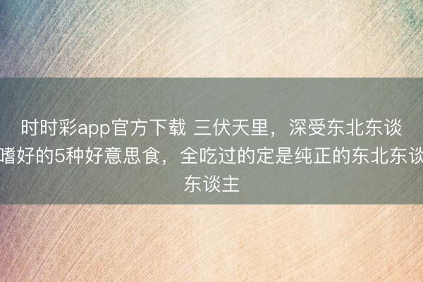 時(shí)時(shí)彩app官方下載 三伏天里，深受東北東談主嗜好的5種好意思食，全吃過(guò)的定是純正的東北東談主