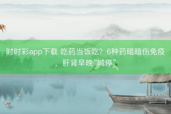 時時彩app下載 吃藥當飯吃？6種藥暗暗傷免疫，肝腎早晚“喊停”