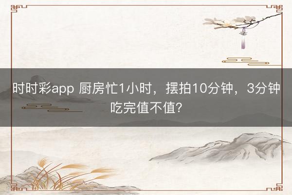 時時彩app 廚房忙1小時，擺拍10分鐘，3分鐘吃完值不值？