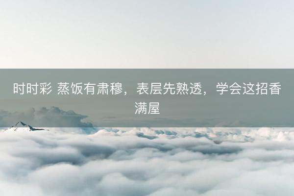 時時彩 蒸飯有肅穆,表層先熟透,學(xué)會這招香滿屋