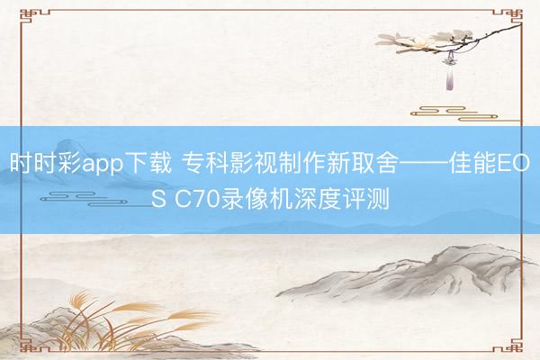 時時彩app下載 專科影視制作新取舍——佳能EOS C70錄像機深度評測