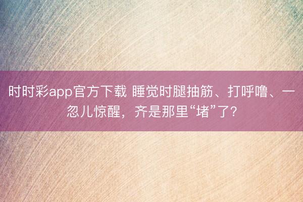 時(shí)時(shí)彩app官方下載 睡覺時(shí)腿抽筋、打呼嚕、一忽兒驚醒,齊是那里“堵”了?