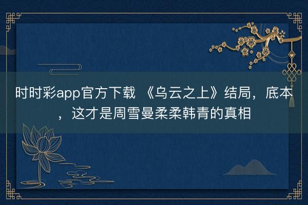 時(shí)時(shí)彩app官方下載 《烏云之上》結(jié)局,底本,這才是周雪曼柔柔韓青的真相