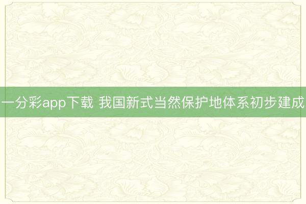 一分彩app下載 我國(guó)新式當(dāng)然保護(hù)地體系初步建成