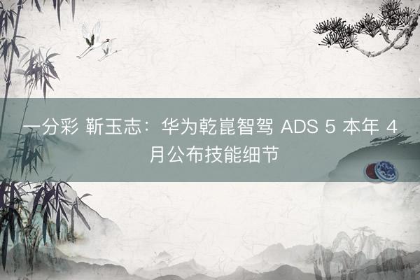一分彩 靳玉志：華為乾崑智駕 ADS 5 本年 4 月公布技能細節(jié)