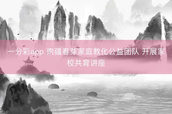 一分彩app 南疆春芽家庭教化公益團(tuán)隊(duì) 開(kāi)展家校共育講座