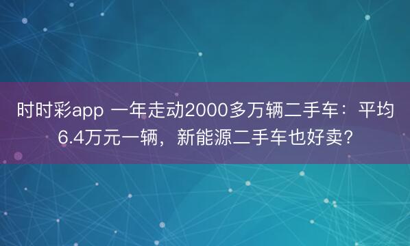 時時彩app 一年走動2000多萬輛二手車:平均6.4萬元一輛,新能源二手車也好賣?