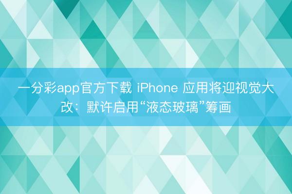 一分彩app官方下載 iPhone 應用將迎視覺大改：默許啟用“液態(tài)玻璃”籌畫