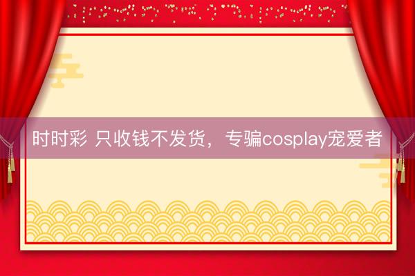 時時彩 只收錢不發貨，專騙cosplay寵愛者