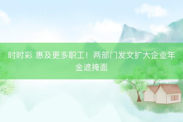 時時彩 惠及更多職工！兩部門發文擴大企業年金遮掩面