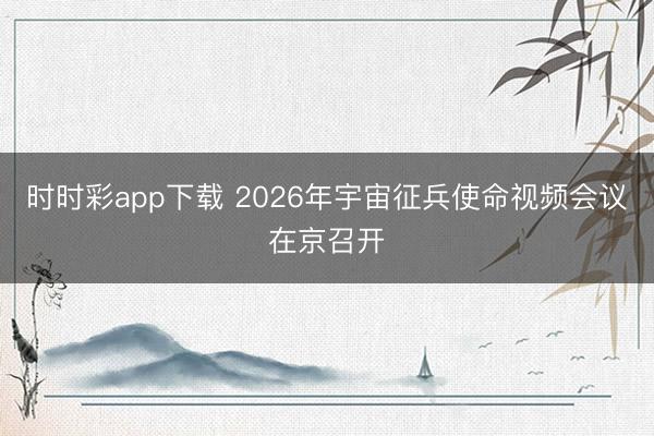 時時彩app下載 2026年宇宙征兵使命視頻會議在京召開