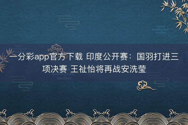 一分彩app官方下載 印度公開賽：國羽打進三項決賽 王祉怡將再戰安洗瑩