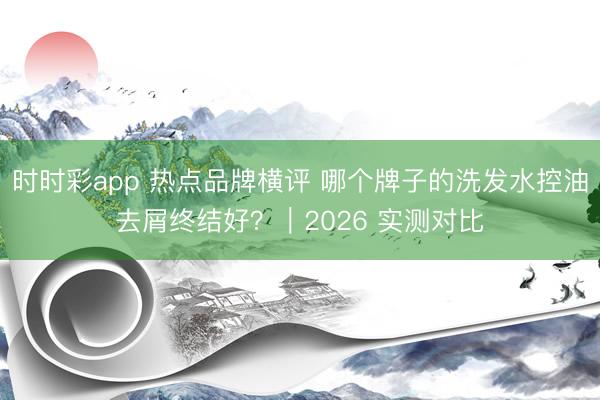 時時彩app 熱點品牌橫評 哪個牌子的洗發水控油去屑終結好？｜2026 實測對比