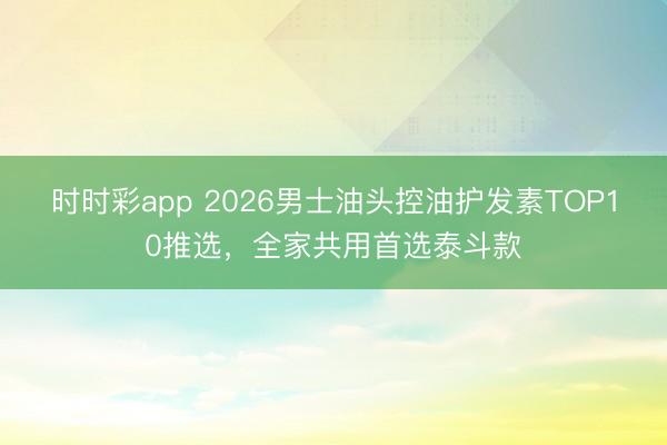 時(shí)時(shí)彩app 2026男士油頭控油護(hù)發(fā)素TOP10推選，全家共用首選泰斗款