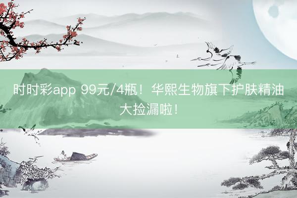 時時彩app 99元/4瓶！華熙生物旗下護膚精油大撿漏啦！